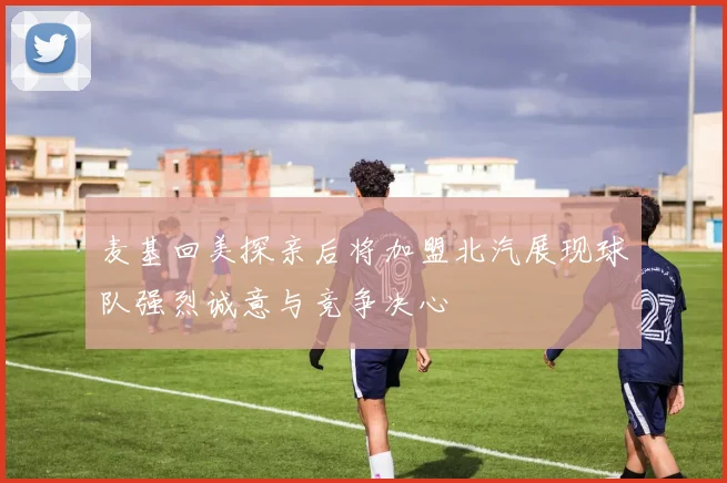 麦基回美探亲后将加盟北汽展现球队强烈诚意与竞争决心