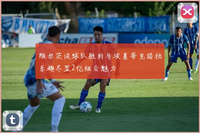 维尔茨谈球队胜利与埃基蒂克搭档乐趣尽显2亿组合魅力