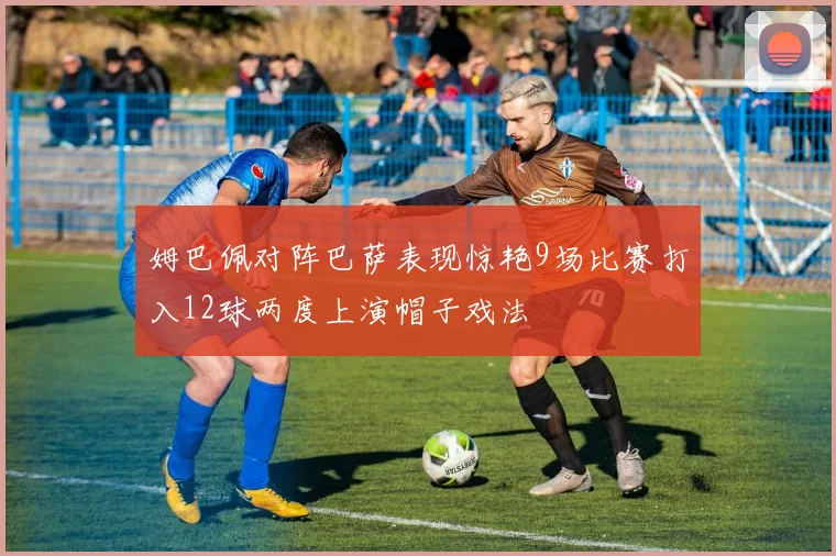 姆巴佩对阵巴萨表现惊艳9场比赛打入12球两度上演帽子戏法