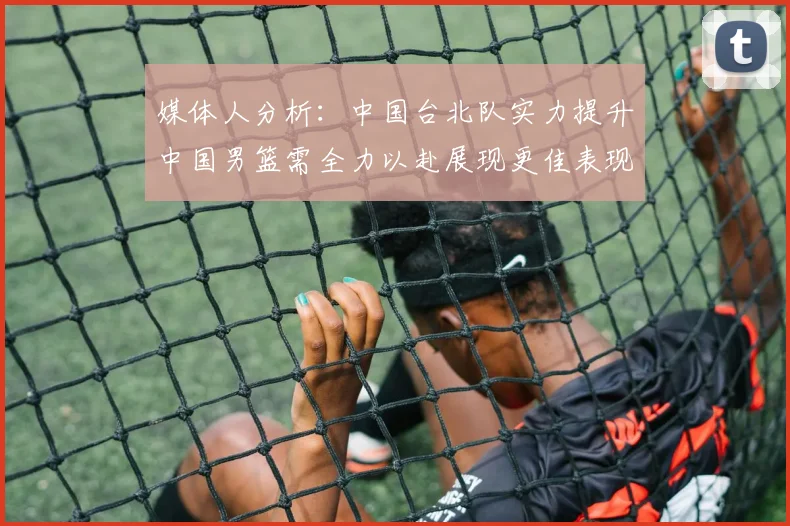 媒体人分析：中国台北队实力提升中国男篮需全力以赴展现更佳表现