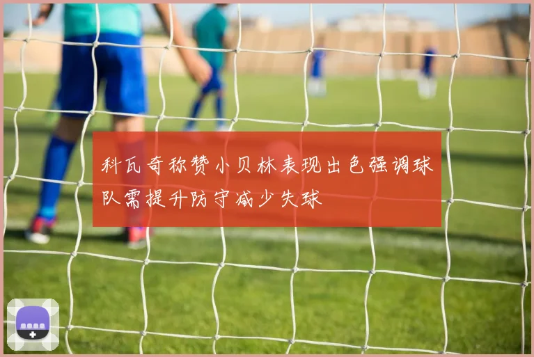 科瓦奇称赞小贝林表现出色强调球队需提升防守减少失球