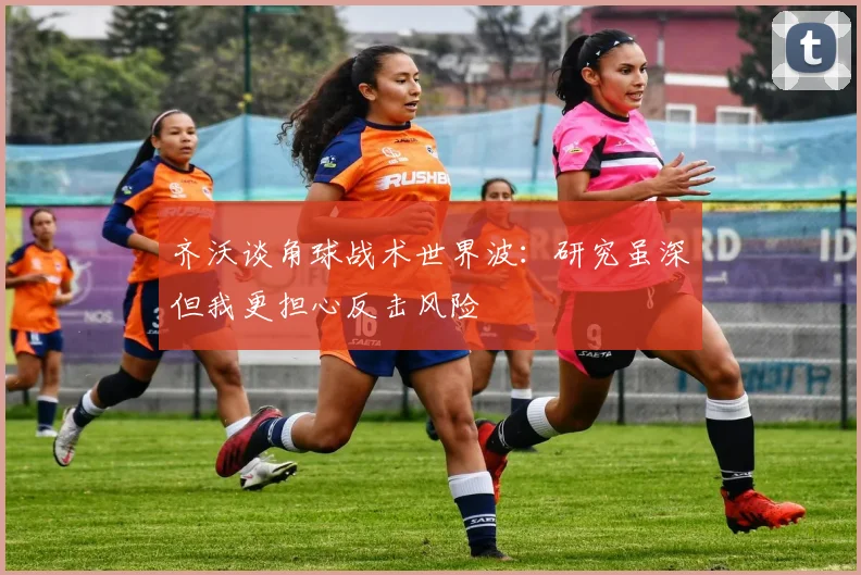 齐沃谈角球战术世界波：研究虽深但我更担心反击风险