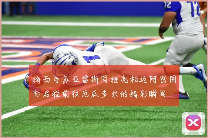 梅西与苏亚雷斯同框亮相迈阿密国际启程前往厄瓜多尔的精彩瞬间