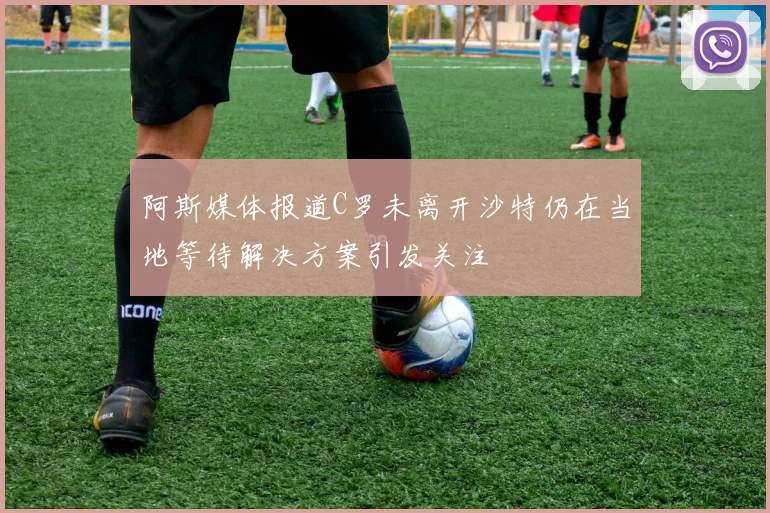 阿斯媒体报道C罗未离开沙特仍在当地等待解决方案引发关注