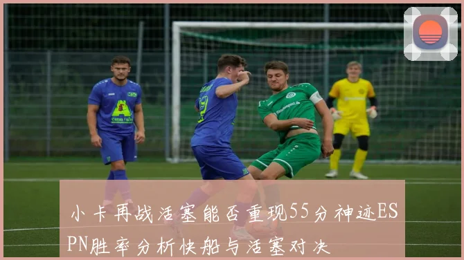 小卡再战活塞能否重现55分神迹ESPN胜率分析快船与活塞对决