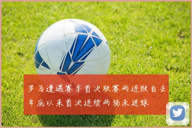 罗马遭遇赛季首次联赛两连败自去年底以来首次连续两场未进球