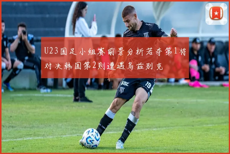 U23国足小组赛前景分析若夺第1将对决韩国第2则遭遇乌兹别克