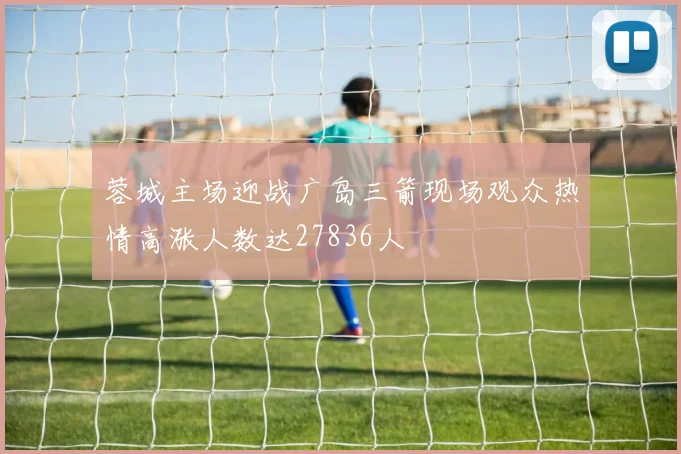 蓉城主场迎战广岛三箭现场观众热情高涨人数达27836人