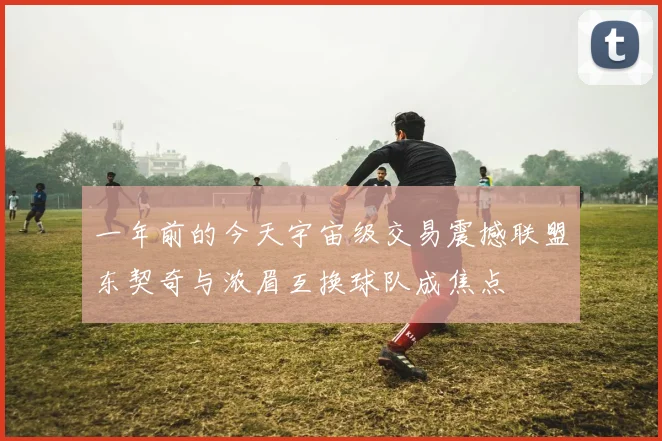 一年前的今天宇宙级交易震撼联盟东契奇与浓眉互换球队成焦点