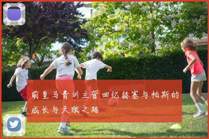 前皇马青训主管回忆赫塞与帕斯的成长与天赋之路