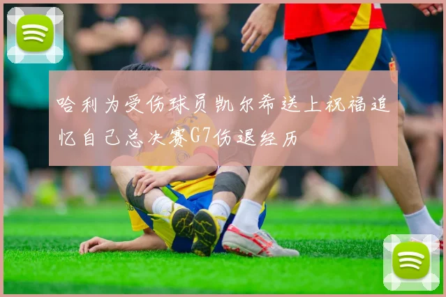 哈利为受伤球员凯尔希送上祝福追忆自己总决赛G7伤退经历