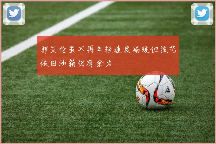 郭艾伦虽不再年轻速度减缓但技艺依旧油箱仍有余力