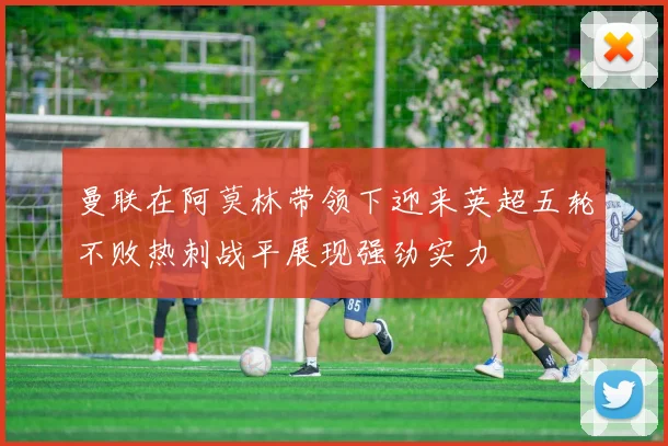 曼联在阿莫林带领下迎来英超五轮不败热刺战平展现强劲实力