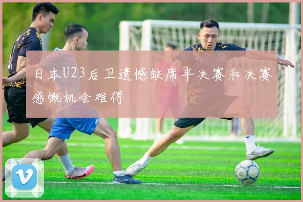 日本U23后卫遗憾缺席半决赛和决赛感慨机会难得