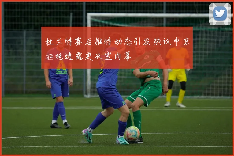 杜兰特赛后推特动态引发热议申京拒绝透露更衣室内幕