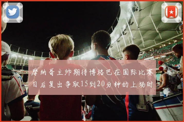 摩纳哥主帅期待博格巴在国际比赛日后复出争取15到20分钟的上场时间