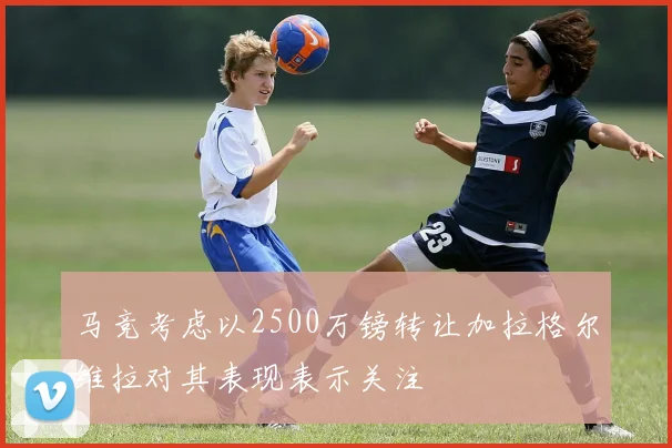 马竞考虑以2500万镑转让加拉格尔维拉对其表现表示关注