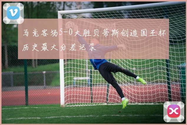 马竞客场5-0大胜贝蒂斯创造国王杯历史最大分差记录