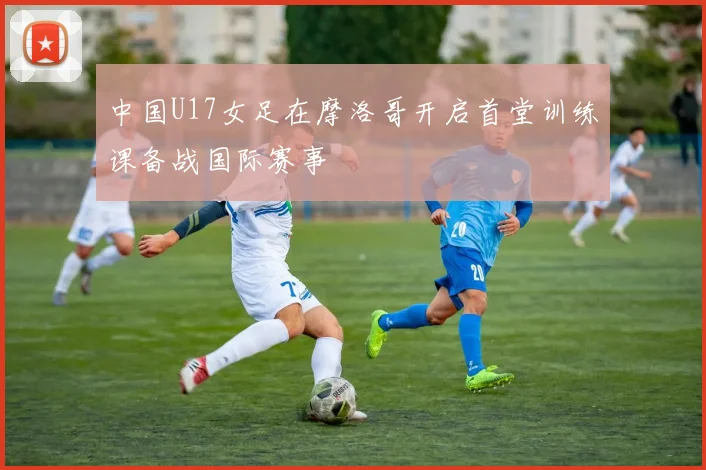 中国U17女足在摩洛哥开启首堂训练课备战国际赛事