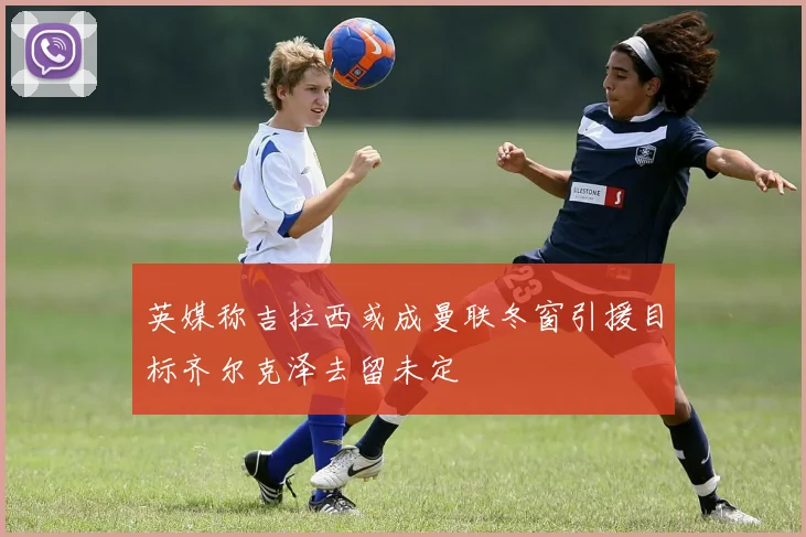 英媒称吉拉西或成曼联冬窗引援目标齐尔克泽去留未定