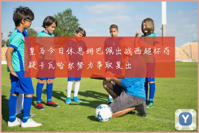 皇马今日休息姆巴佩出战西超杯存疑卡瓦哈尔努力争取复出