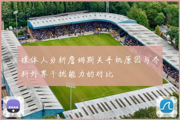 媒体人分析詹姆斯关手机原因与乔科外界干扰能力的对比