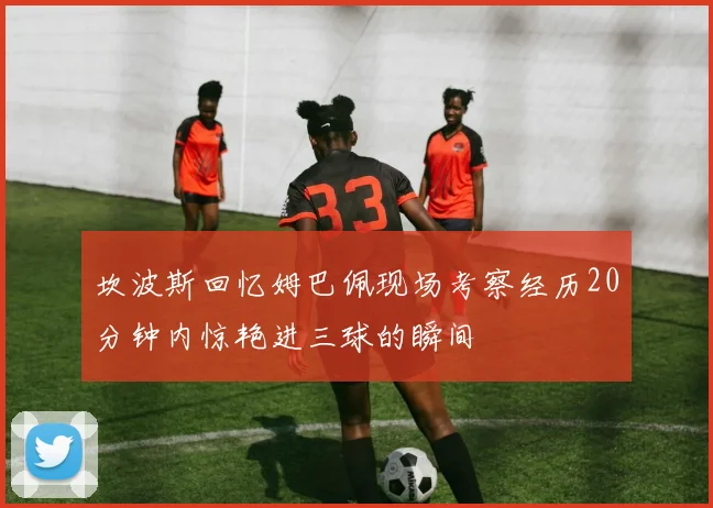 坎波斯回忆姆巴佩现场考察经历20分钟内惊艳进三球的瞬间