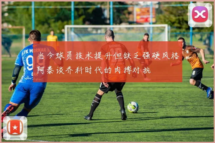 当今球员技术提升但缺乏强硬风格阿泰谈乔科时代的肉搏对抗