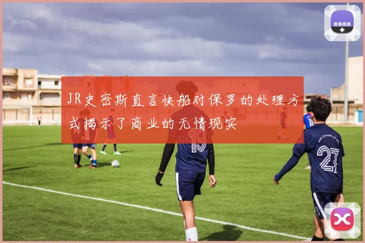 JR史密斯直言快船对保罗的处理方式揭示了商业的无情现实