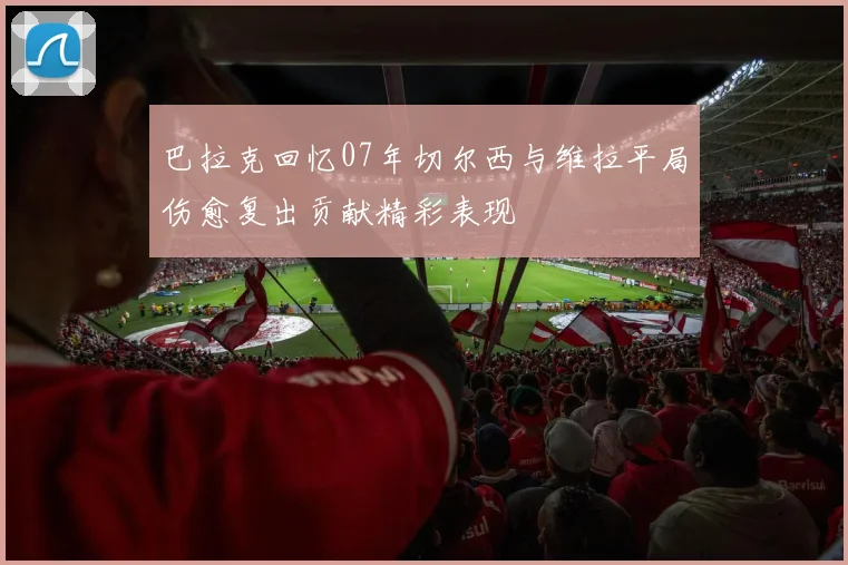 巴拉克回忆07年切尔西与维拉平局伤愈复出贡献精彩表现