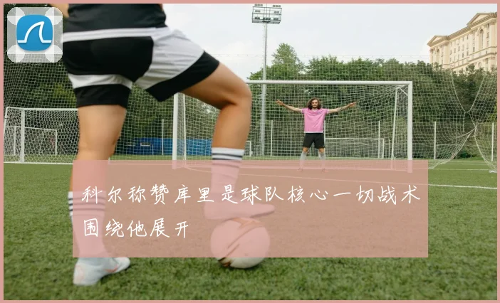 科尔称赞库里是球队核心一切战术围绕他展开