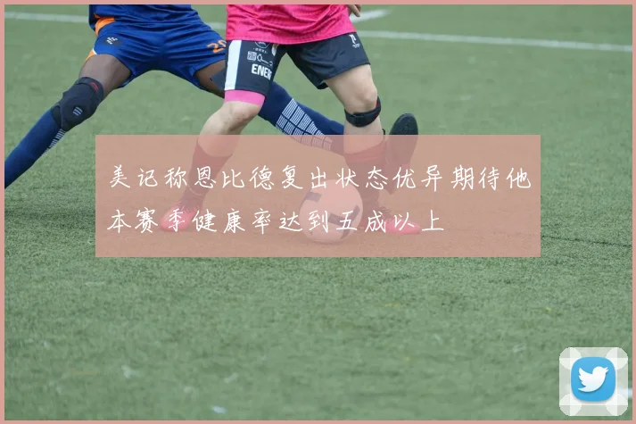 美记称恩比德复出状态优异期待他本赛季健康率达到五成以上