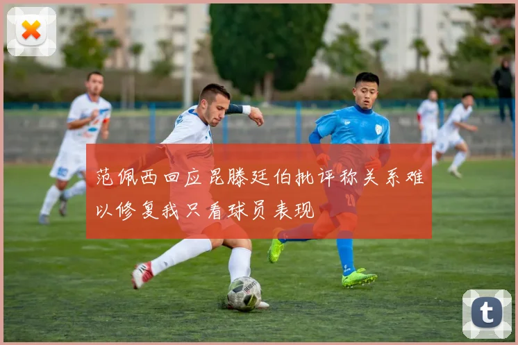 范佩西回应昆滕廷伯批评称关系难以修复我只看球员表现