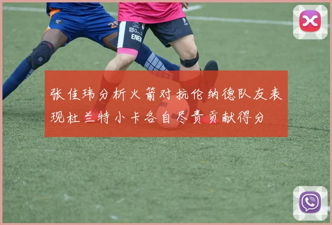 张佳玮分析火箭对抗伦纳德队友表现杜兰特小卡各自尽责贡献得分