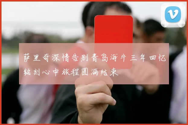 萨里奇深情告别青岛海牛三年回忆铭刻心中旅程圆满结束