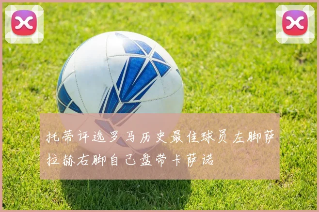 托蒂评选罗马历史最佳球员左脚萨拉赫右脚自己盘带卡萨诺