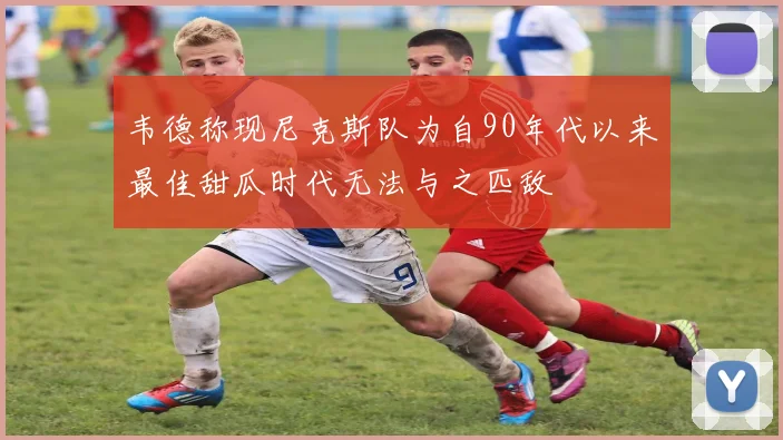 韦德称现尼克斯队为自90年代以来最佳甜瓜时代无法与之匹敌