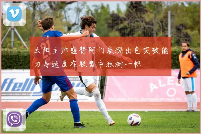 太阳主帅盛赞阿门表现出色突破能力与速度在联盟中独树一帜