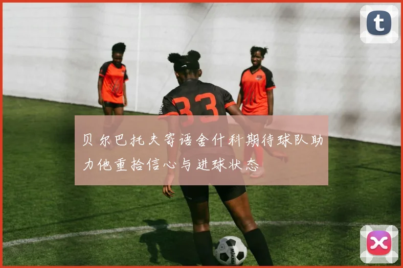 贝尔巴托夫寄语舍什科期待球队助力他重拾信心与进球状态